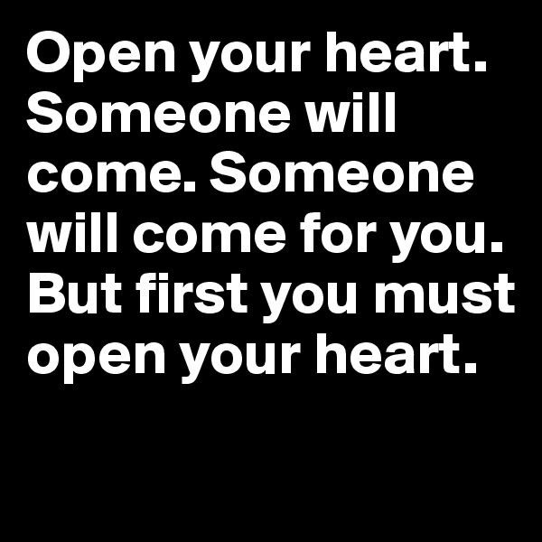 Open your heart. Someone will come. Someone will come for you. But first you must open your heart.
