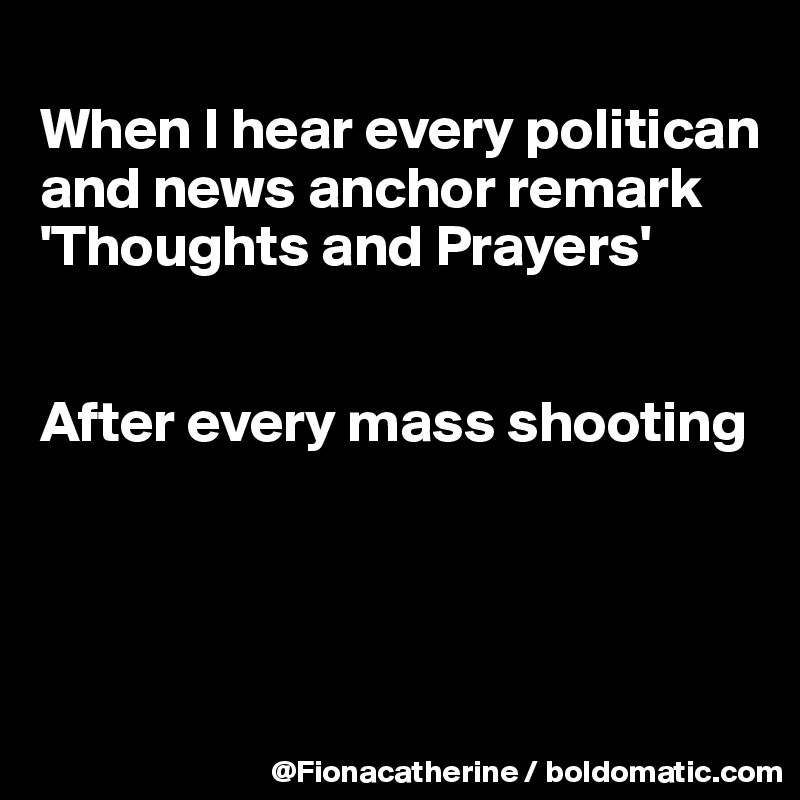 
When I hear every politican
and news anchor remark
'Thoughts and Prayers'


After every mass shooting




