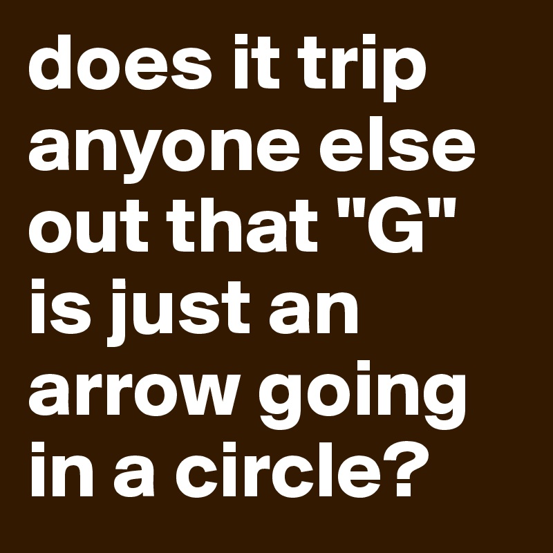 does it trip anyone else out that "G" is just an arrow going in a circle? 