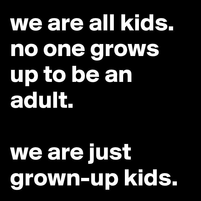 we are all kids. no one grows up to be an adult. 

we are just grown-up kids. 