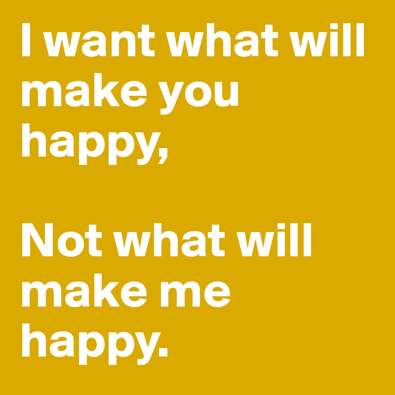 I want what will make you happy, 

Not what will make me happy.