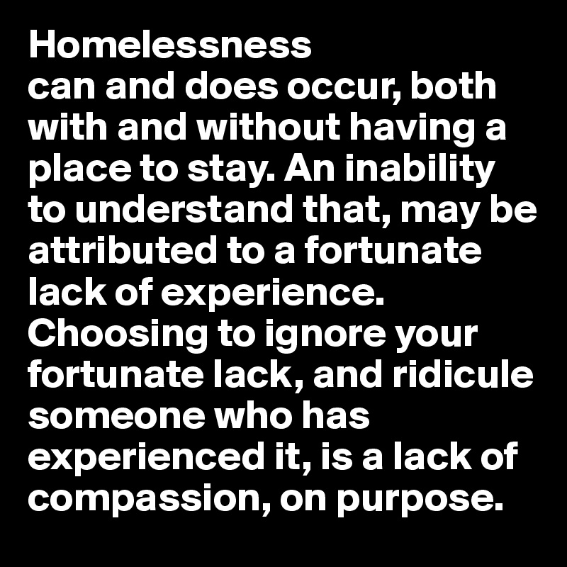 Homelessness 
can and does occur, both with and without having a place to stay. An inability to understand that, may be attributed to a fortunate lack of experience. Choosing to ignore your fortunate lack, and ridicule someone who has experienced it, is a lack of compassion, on purpose.