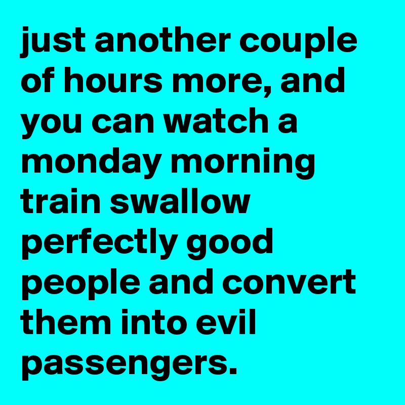 just another couple of hours more, and you can watch a monday morning train swallow perfectly good people and convert them into evil passengers.