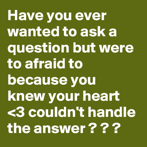 Have you ever wanted to ask a question but were to afraid to because you knew your heart <3 couldn't handle the answer ? ? ?
