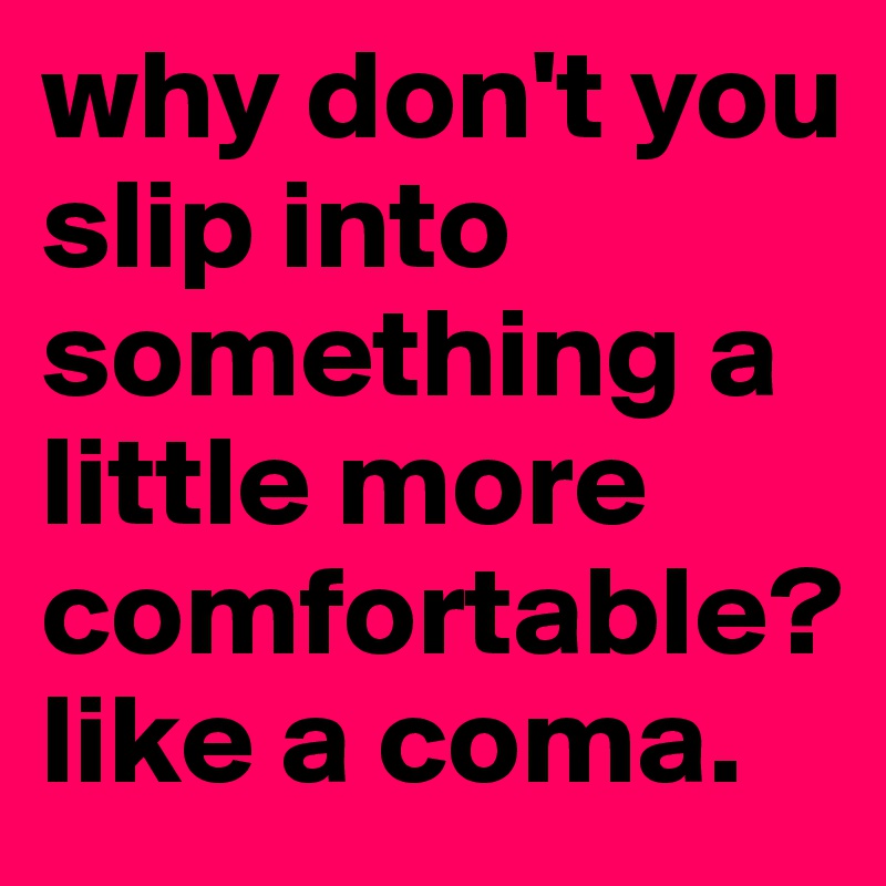 why don't you slip into something a little more comfortable? like a coma. 