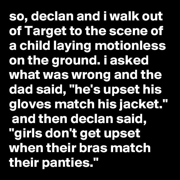 so, declan and i walk out of Target to the scene of a child laying motionless on the ground. i asked what was wrong and the dad said, "he's upset his gloves match his jacket."  and then declan said, "girls don't get upset when their bras match their panties."