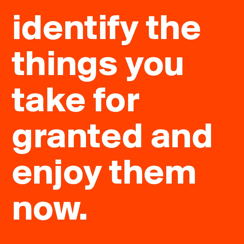 identify the things you take for granted and enjoy them now.