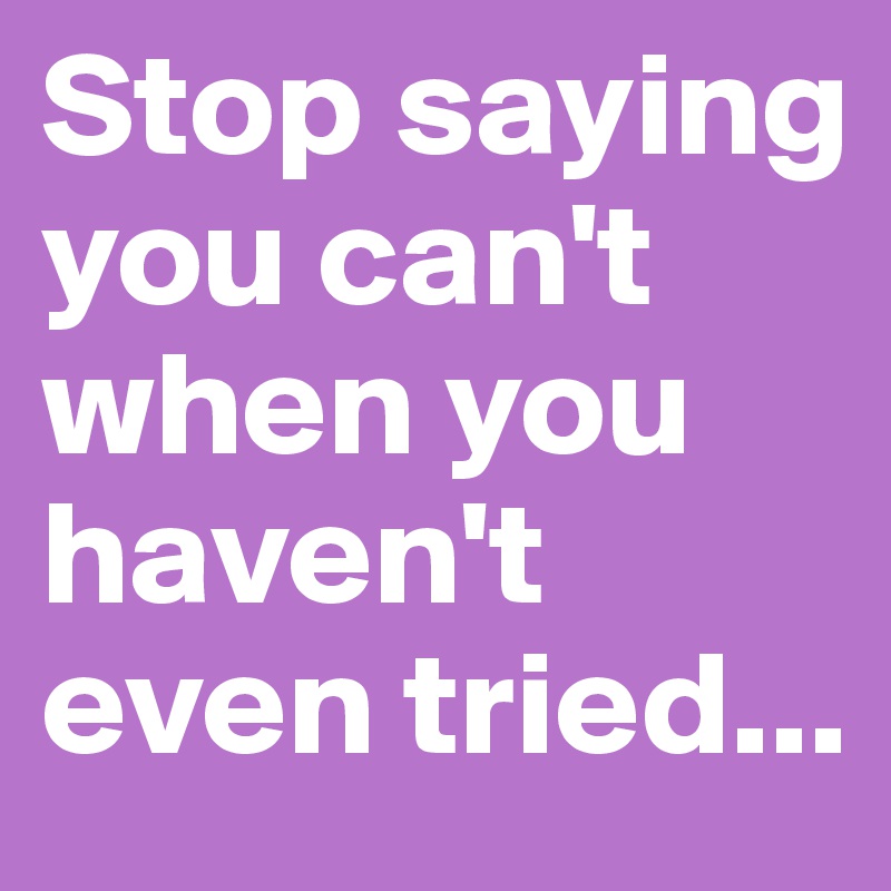 Stop saying you can't when you haven't even tried... 