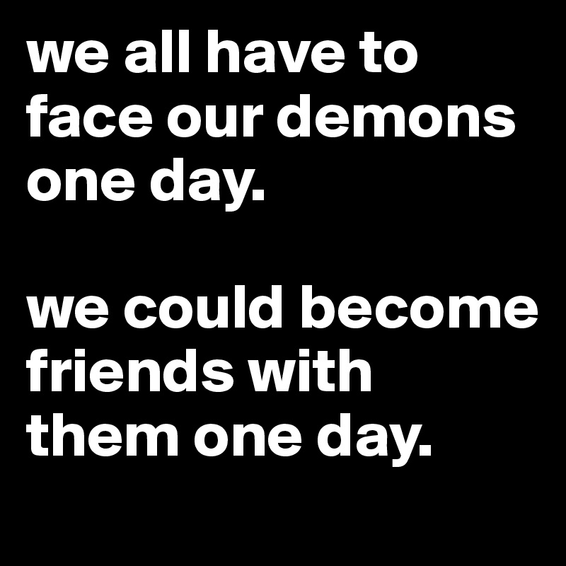 we all have to face our demons one day. 

we could become friends with them one day. 