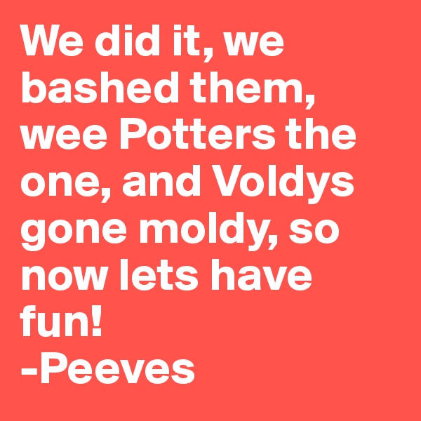 We did it, we bashed them, wee Potters the one, and Voldys gone moldy, so now lets have fun!
-Peeves