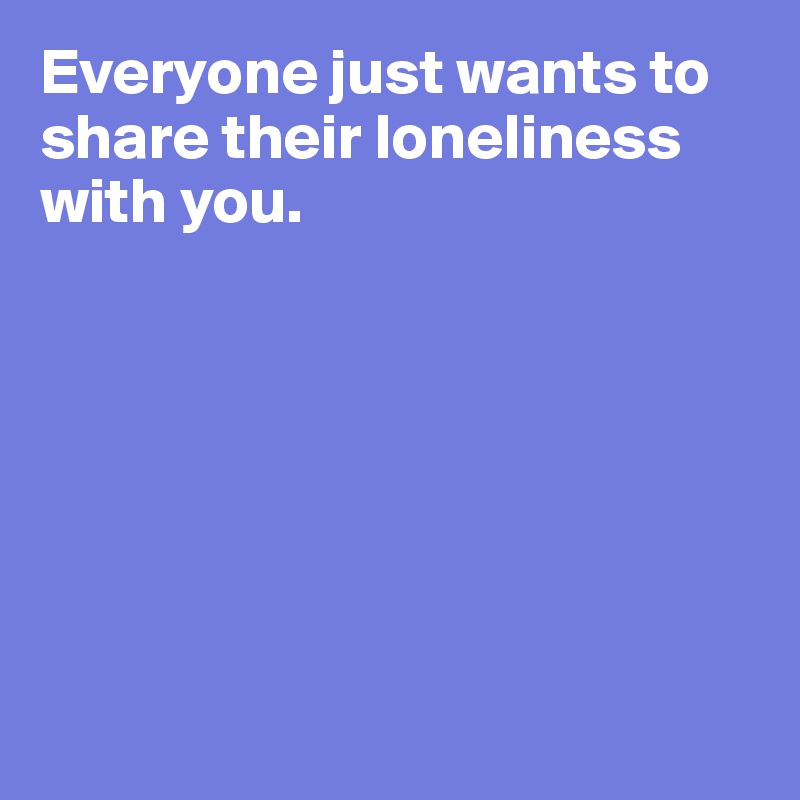 Everyone just wants to share their loneliness with you. 







