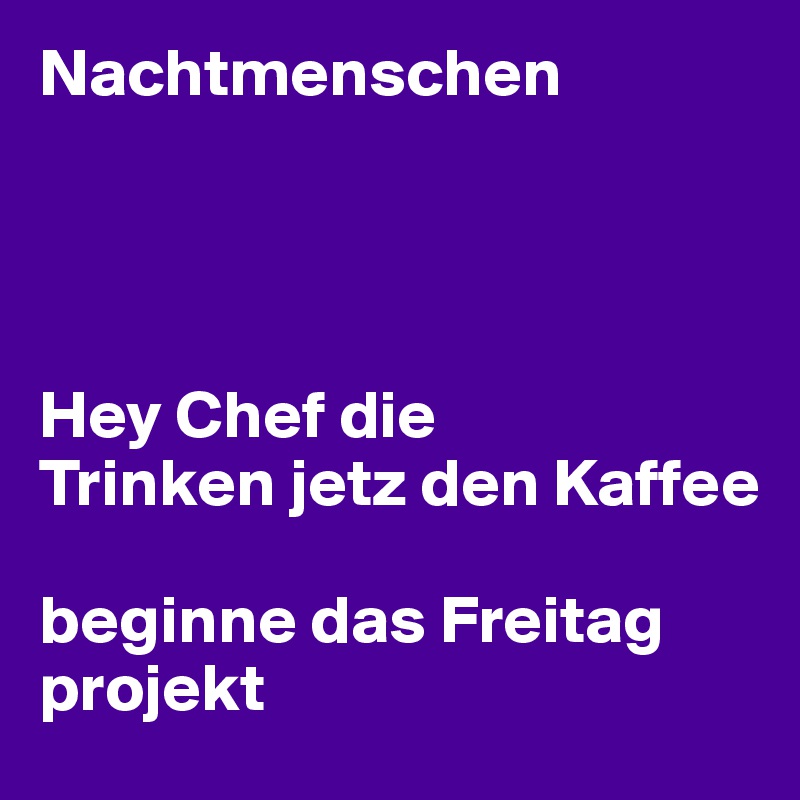 Nachtmenschen




Hey Chef die
Trinken jetz den Kaffee 

beginne das Freitag projekt 
