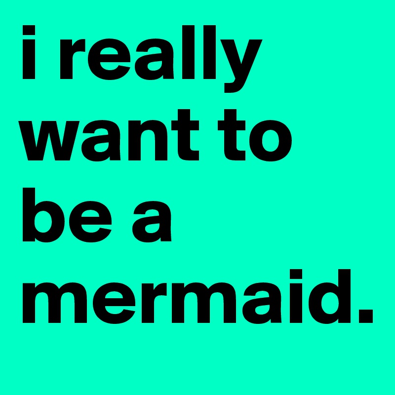 i really want to be a mermaid.