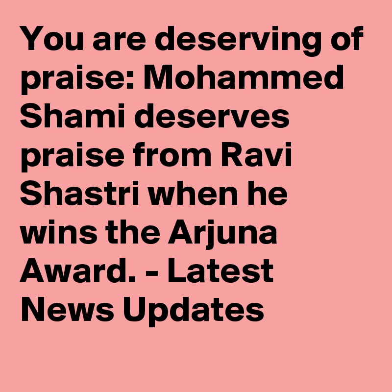 You are deserving of praise: Mohammed Shami deserves praise from Ravi Shastri when he wins the Arjuna Award. - Latest News Updates