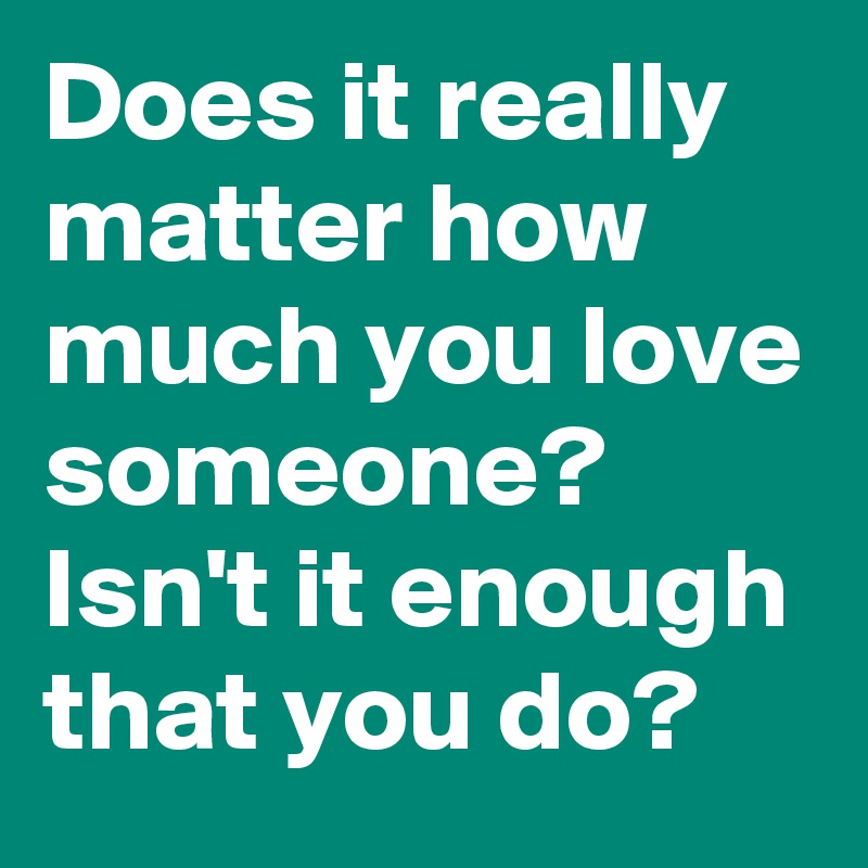 Does it really matter how much you love someone? Isn't it enough that you do? 