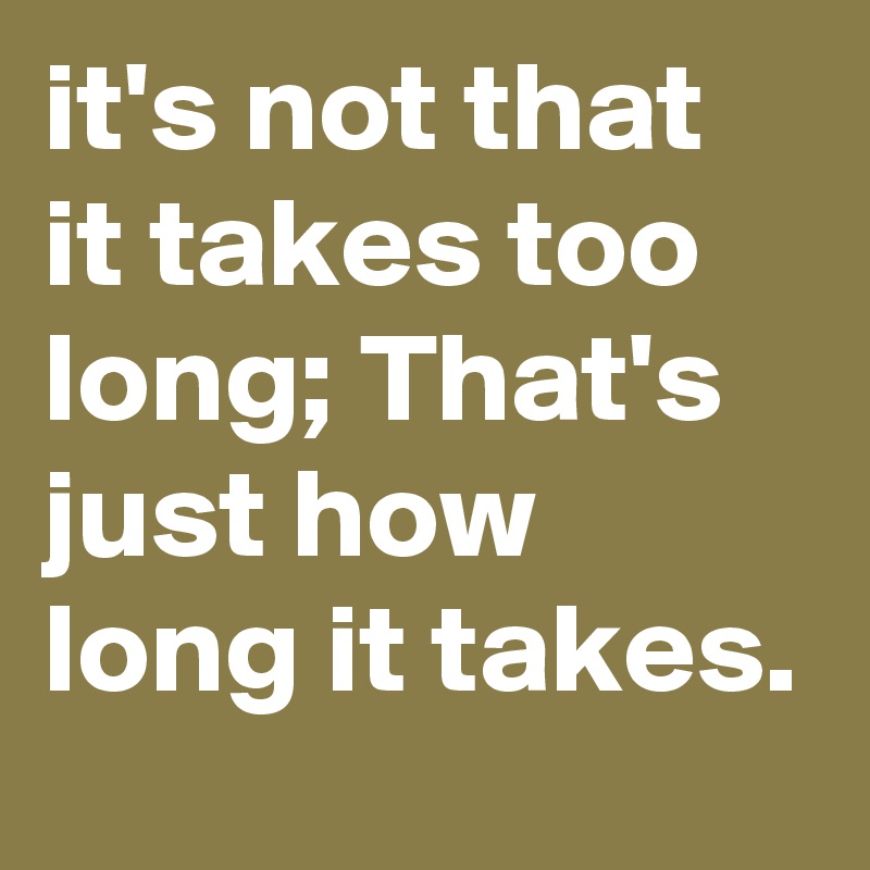 it's not that it takes too long; That's just how long it takes. 