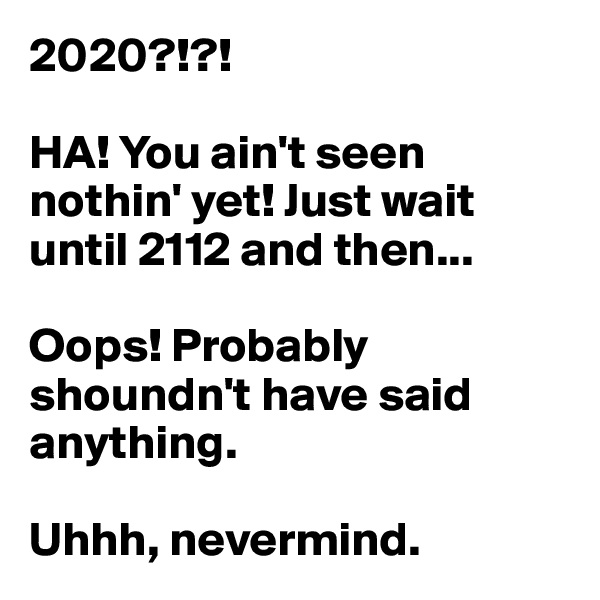 2020?!?!

HA! You ain't seen nothin' yet! Just wait until 2112 and then...

Oops! Probably shoundn't have said anything. 

Uhhh, nevermind.