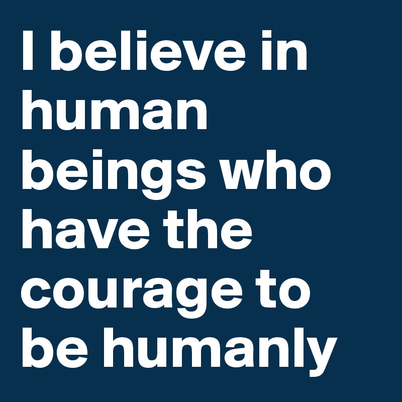 I believe in human beings who have the courage to be humanly