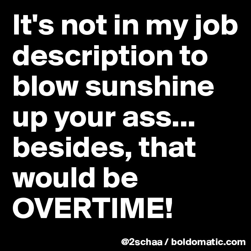It's not in my job description to blow sunshine up your ass...
besides, that would be OVERTIME!