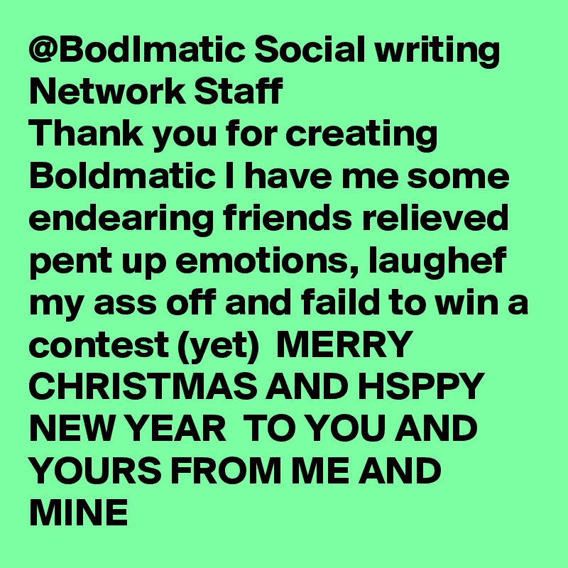 @Bodlmatic Social writing Network Staff 
Thank you for creating Boldmatic I have me some endearing friends relieved pent up emotions, laughef my ass off and faild to win a contest (yet)  MERRY CHRISTMAS AND HSPPY NEW YEAR  TO YOU AND YOURS FROM ME AND MINE  