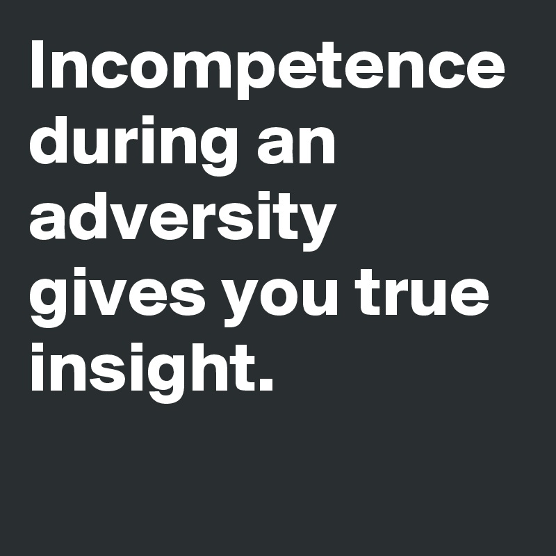 Incompetence during an adversity gives you true insight.