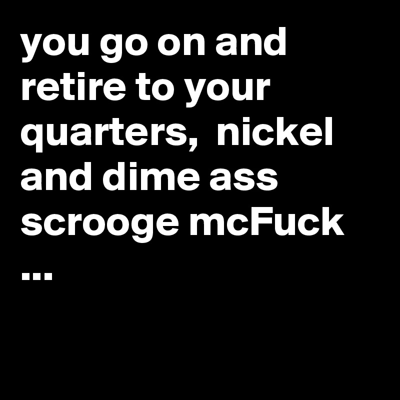 you go on and retire to your quarters,  nickel and dime ass scrooge mcFuck ...

