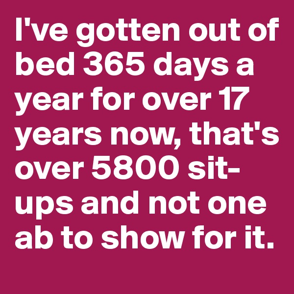 I've gotten out of bed 365 days a year for over 17 years now, that's over 5800 sit-ups and not one ab to show for it.