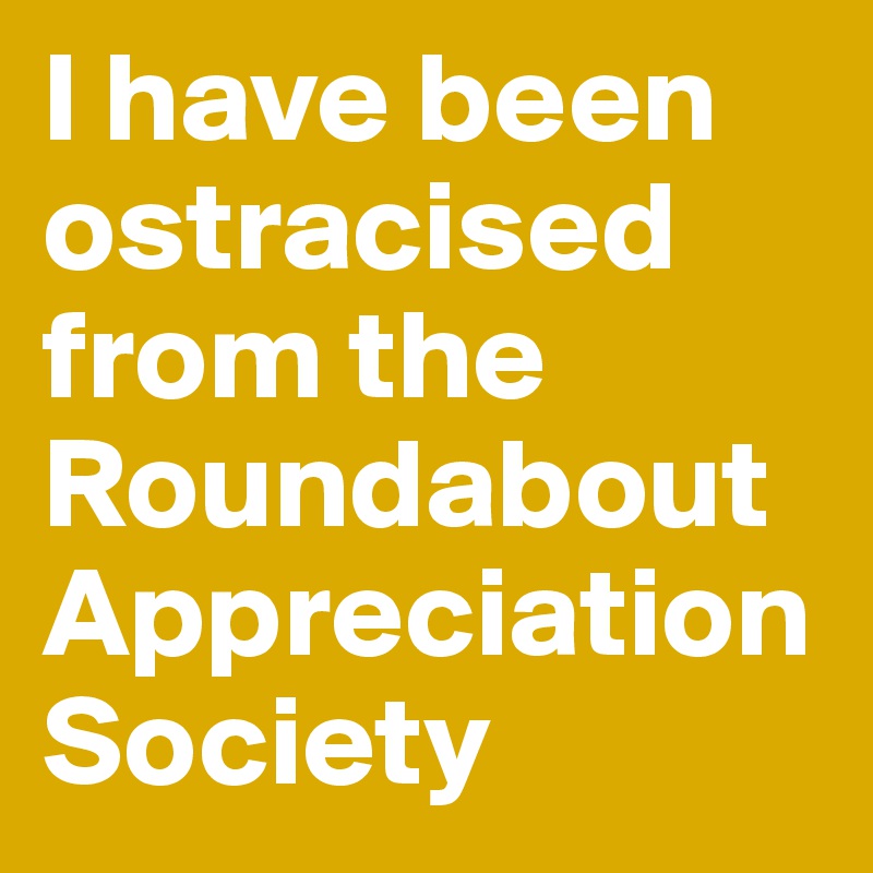 I have been ostracised from the Roundabout Appreciation Society