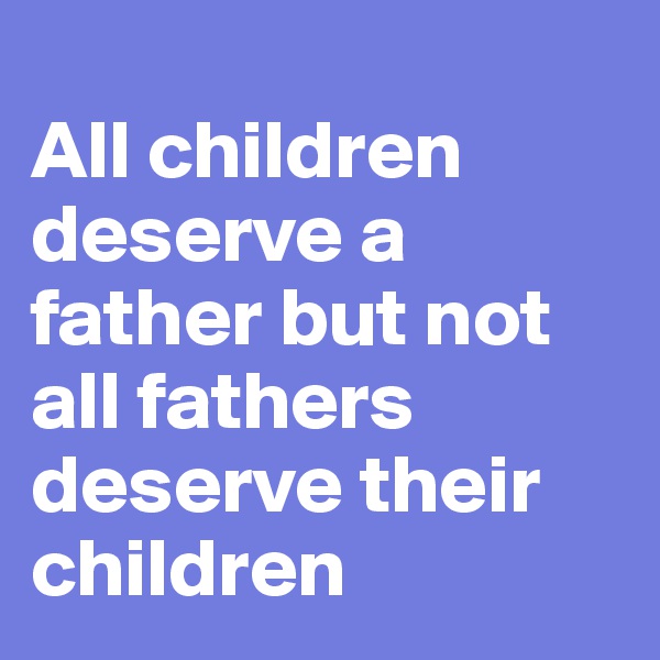 
All children deserve a father but not all fathers deserve their children
