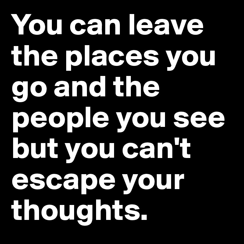 You can leave the places you go and the people you see but you can't escape your thoughts.