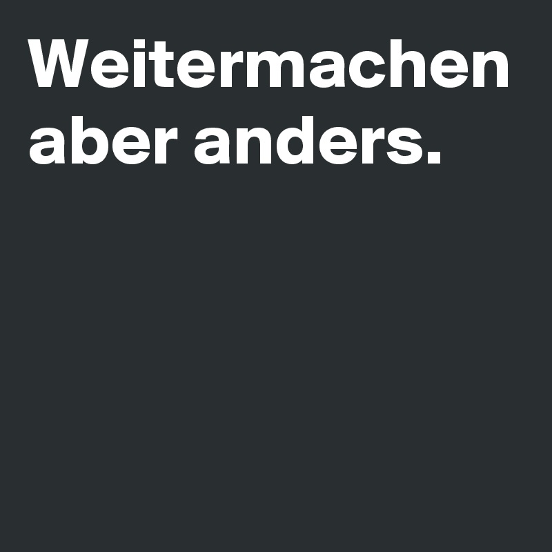 Weitermachen aber anders.