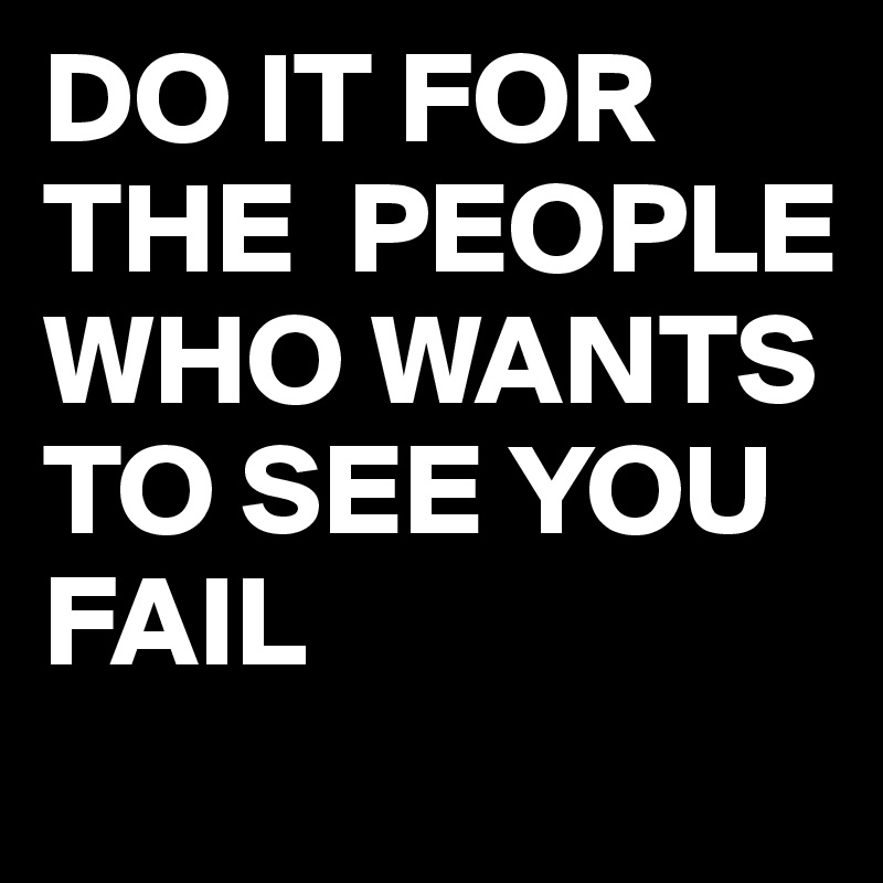 DO IT FOR THE  PEOPLE WHO WANTS TO SEE YOU FAIL