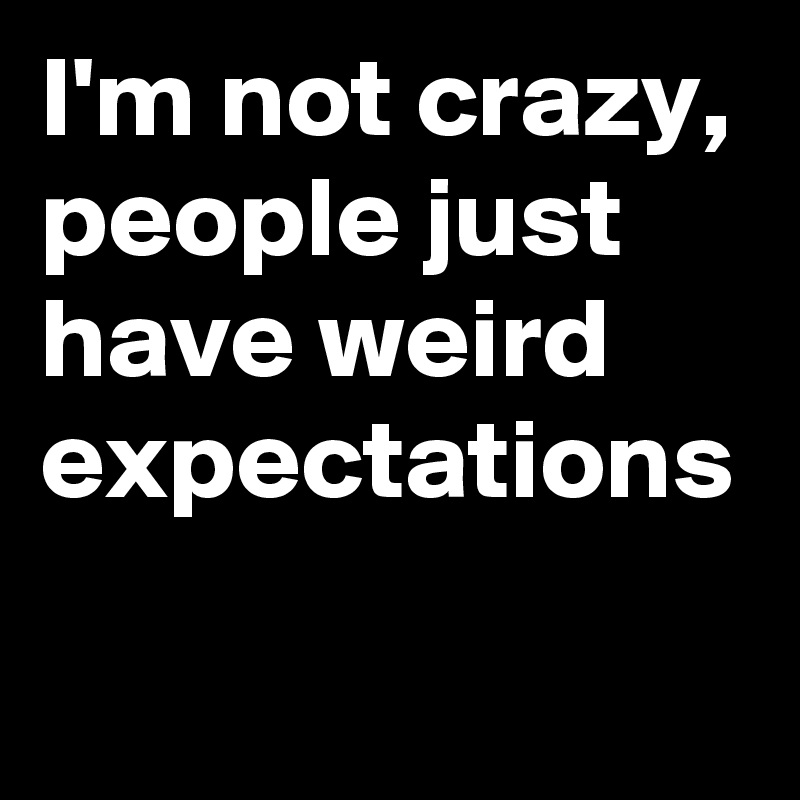 I'm not crazy, people just have weird expectations