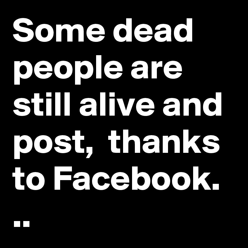 Some dead people are still alive and post,  thanks to Facebook. ..