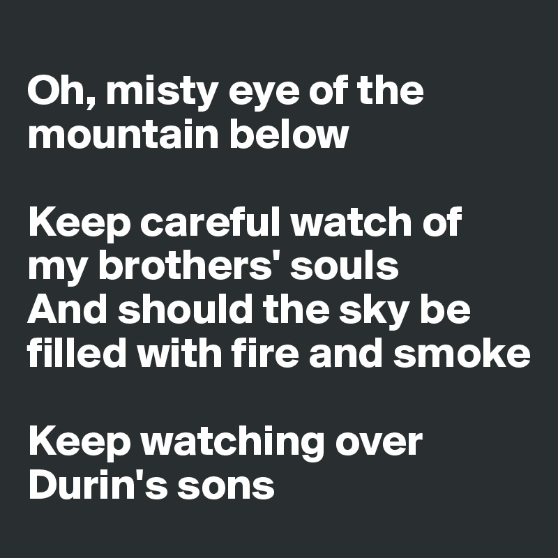 
Oh, misty eye of the mountain below

Keep careful watch of my brothers' souls
And should the sky be filled with fire and smoke

Keep watching over Durin's sons