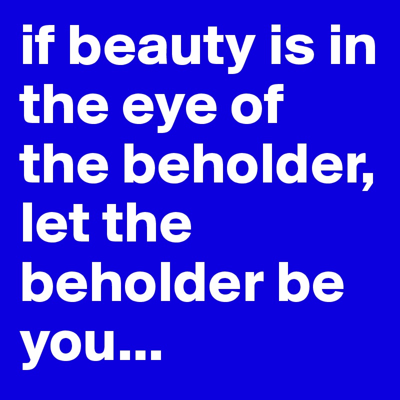 if beauty is in the eye of the beholder, let the beholder be you... 