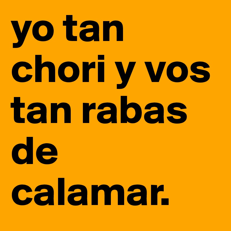 yo tan chori y vos tan rabas de calamar. 