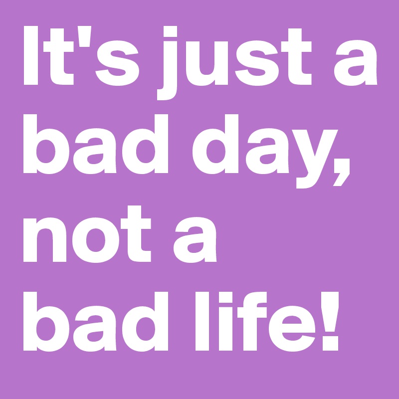 It's just a bad day, not a bad life!
