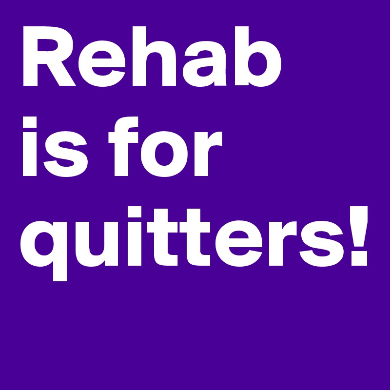 Rehab is for quitters!