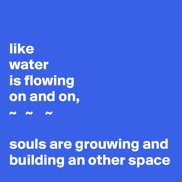 

like 
water
is flowing
on and on, 
~   ~    ~
 
souls are grouwing and building an other space