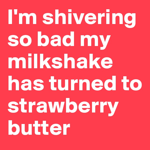 I'm shivering so bad my milkshake has turned to strawberry butter