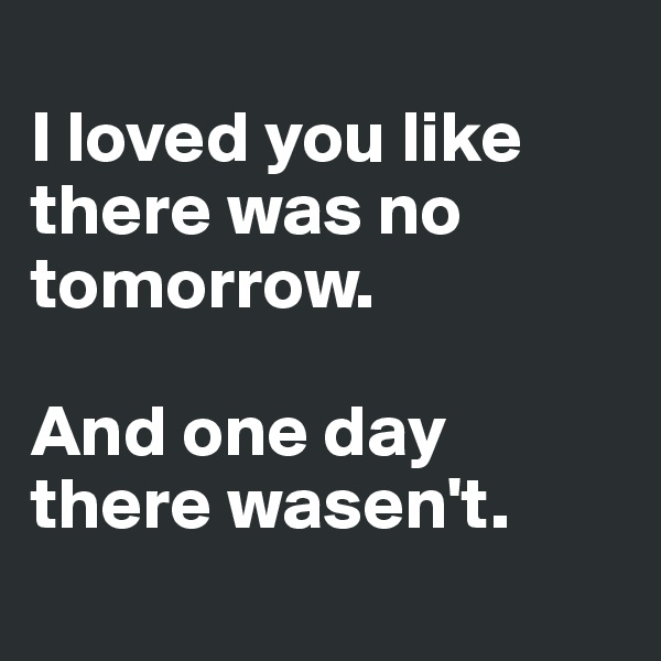 
I loved you like there was no tomorrow. 

And one day there wasen't. 
