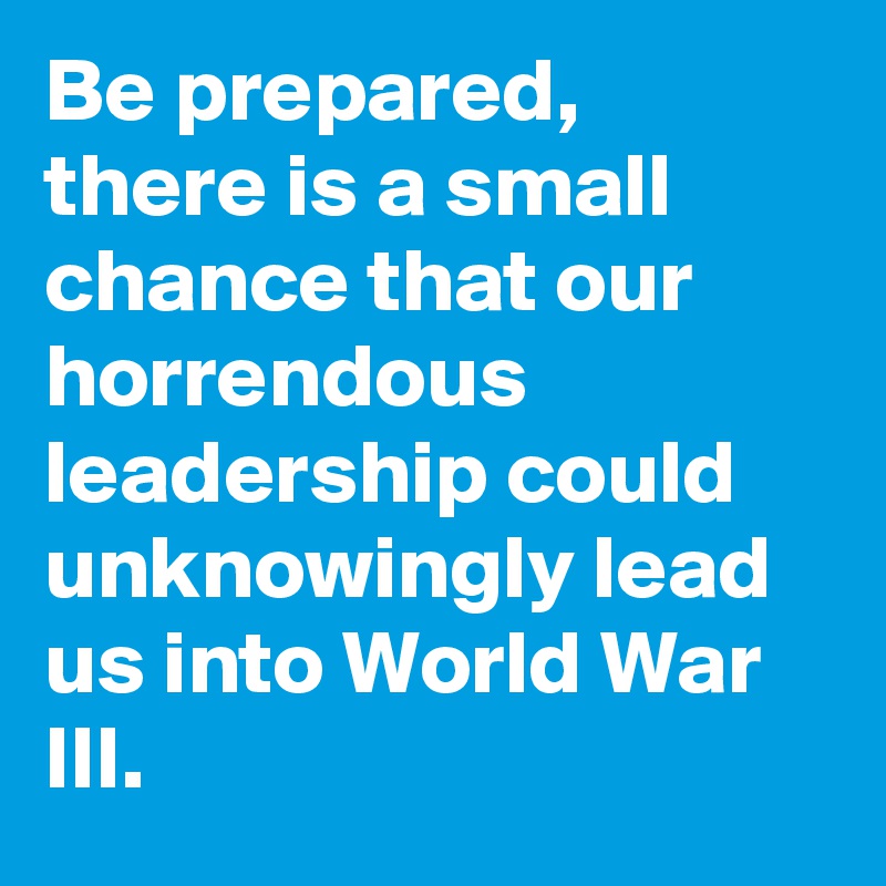 Be prepared, there is a small chance that our horrendous leadership could unknowingly lead us into World War III.