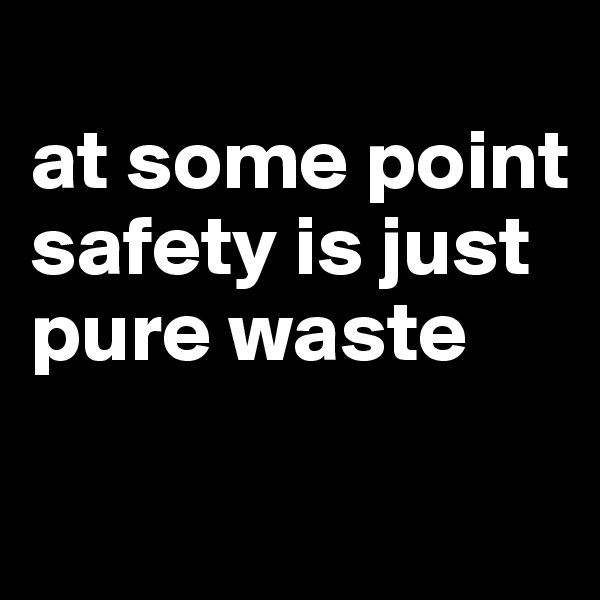 
at some point safety is just pure waste

