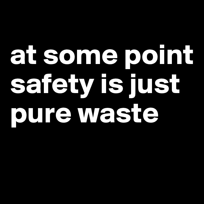 
at some point safety is just pure waste

