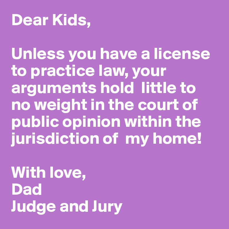 Dear Kids,

Unless you have a license to practice law, your arguments hold  little to no weight in the court of public opinion within the jurisdiction of  my home!

With love,
Dad
Judge and Jury