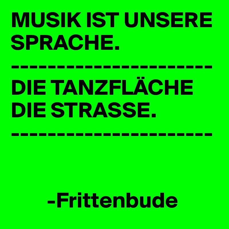 MUSIK IST UNSERE SPRACHE.
----------------------
DIE TANZFLÄCHE DIE STRASSE.
----------------------


        -Frittenbude