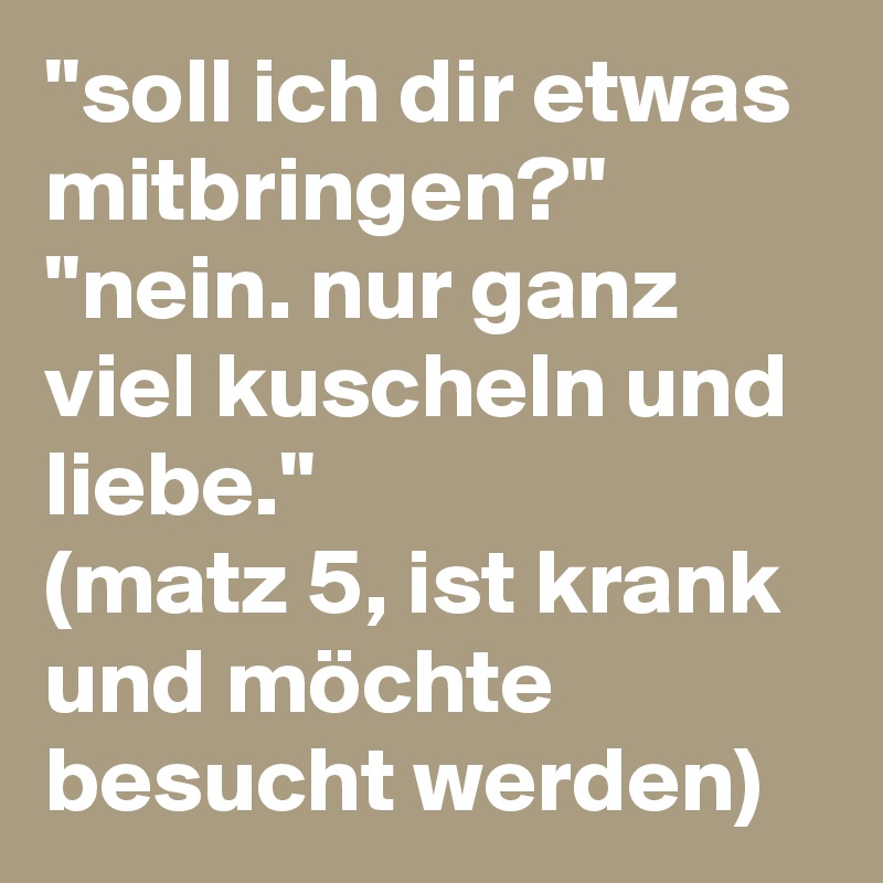 ''soll ich dir etwas mitbringen?''
''nein. nur ganz viel kuscheln und liebe.''
(matz 5, ist krank und möchte besucht werden)