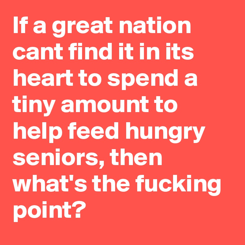 If a great nation cant find it in its heart to spend a tiny amount to help feed hungry seniors, then what's the fucking point?