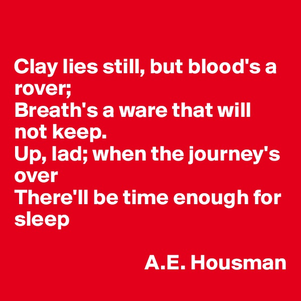 

Clay lies still, but blood's a rover;
Breath's a ware that will not keep.
Up, lad; when the journey's over
There'll be time enough for sleep

                              A.E. Housman